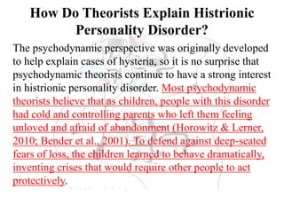 How Do Theorists Explain Histrionic
Personality Disorder?
The psychodynamic perspective was originally developed
to help explain cases of hysteria, so it is no surprise that
psychodynamic theorists continue to have a strong interest
in histrionic personality disorder. Most psychodynamic
theorists believe that as children, people with this disorder
had cold and controlling parents who left them feeling
unloved and afraid of abandonment (Horowitz & Lerner,
2010; Bender et al., 2001). To defend against deep-seated
fears of loss, the children learned to behave dramatically,
inventing crises that would require other people to act
protectively.
 