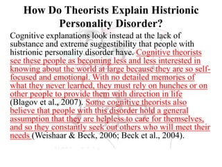 How Do Theorists Explain Histrionic
Personality Disorder?
Cognitive explanations look instead at the lack of
substance and extreme suggestibility that people with
histrionic personality disorder have. Cognitive theorists
see these people as becoming less and less interested in
knowing about the world at large because they are so self-
focused and emotional. With no detailed memories of
what they never learned, they must rely on hunches or on
other people to provide them with direction in life
(Blagov et al., 2007). Some cognitive theorists also
believe that people with this disorder hold a general
assumption that they are helpless to care for themselves,
and so they constantly seek out others who will meet their
needs (Weishaar & Beck, 2006; Beck et al., 2004).
 
