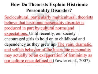 How Do Theorists Explain Histrionic
Personality Disorder?
Sociocultural, particularly multicultural, theorists
believe that histrionic personality disorder is
produced in part by cultural norms and
expectations. Until recently, our society
encouraged girls to hold on to childhood and
dependency as they grew up. The vain, dramatic,
and selfish behavior of the histrionic personality
may actually be an exaggeration of femininity as
our culture once defined it (Fowler et al., 2007).
 