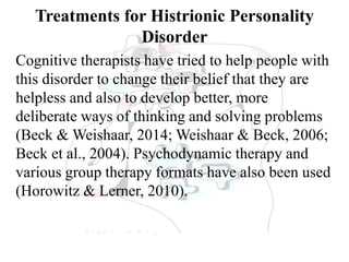Treatments for Histrionic Personality
Disorder
Cognitive therapists have tried to help people with
this disorder to change their belief that they are
helpless and also to develop better, more
deliberate ways of thinking and solving problems
(Beck & Weishaar, 2014; Weishaar & Beck, 2006;
Beck et al., 2004). Psychodynamic therapy and
various group therapy formats have also been used
(Horowitz & Lerner, 2010).
 