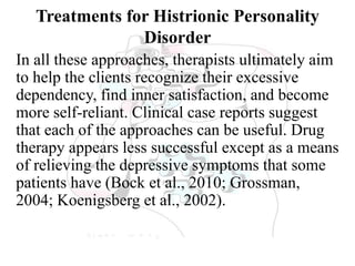Treatments for Histrionic Personality
Disorder
In all these approaches, therapists ultimately aim
to help the clients recognize their excessive
dependency, find inner satisfaction, and become
more self-reliant. Clinical case reports suggest
that each of the approaches can be useful. Drug
therapy appears less successful except as a means
of relieving the depressive symptoms that some
patients have (Bock et al., 2010; Grossman,
2004; Koenigsberg et al., 2002).
 