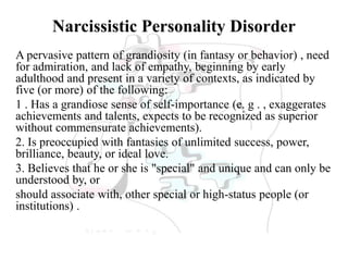 Narcissistic Personality Disorder
A pervasive pattern of grandiosity (in fantasy or behavior) , need
for admiration, and lack of empathy, beginning by early
adulthood and present in a variety of contexts, as indicated by
five (or more) of the following:
1 . Has a grandiose sense of self-importance (e. g . , exaggerates
achievements and talents, expects to be recognized as superior
without commensurate achievements).
2. Is preoccupied with fantasies of unlimited success, power,
brilliance, beauty, or ideal love.
3. Believes that he or she is "special" and unique and can only be
understood by, or
should associate with, other special or high-status people (or
institutions) .
 