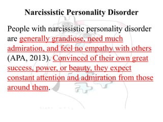 Narcissistic Personality Disorder
People with narcissistic personality disorder
are generally grandiose, need much
admiration, and feel no empathy with others
(APA, 2013). Convinced of their own great
success, power, or beauty, they expect
constant attention and admiration from those
around them.
 