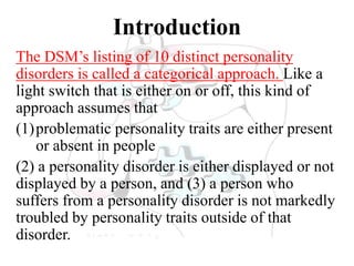 Introduction
The DSM’s listing of 10 distinct personality
disorders is called a categorical approach. Like a
light switch that is either on or off, this kind of
approach assumes that
(1)problematic personality traits are either present
or absent in people
(2) a personality disorder is either displayed or not
displayed by a person, and (3) a person who
suffers from a personality disorder is not markedly
troubled by personality traits outside of that
disorder.
 