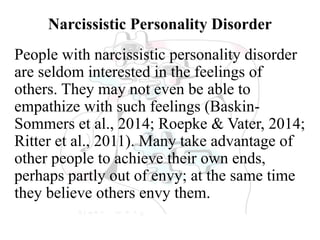 Narcissistic Personality Disorder
People with narcissistic personality disorder
are seldom interested in the feelings of
others. They may not even be able to
empathize with such feelings (Baskin-
Sommers et al., 2014; Roepke & Vater, 2014;
Ritter et al., 2011). Many take advantage of
other people to achieve their own ends,
perhaps partly out of envy; at the same time
they believe others envy them.
 