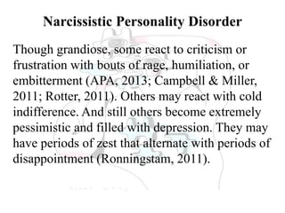 Narcissistic Personality Disorder
Though grandiose, some react to criticism or
frustration with bouts of rage, humiliation, or
embitterment (APA, 2013; Campbell & Miller,
2011; Rotter, 2011). Others may react with cold
indifference. And still others become extremely
pessimistic and filled with depression. They may
have periods of zest that alternate with periods of
disappointment (Ronningstam, 2011).
 