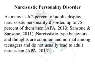 Narcissistic Personality Disorder
As many as 6.2 percent of adults display
narcissistic personality disorder, up to 75
percent of them men (APA, 2013; Sansone &
Sansone, 2011). Narcissistic-type behaviors
and thoughts are common and normal among
teenagers and do not usually lead to adult
narcissism (APA, 2013).
 
