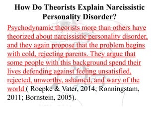 How Do Theorists Explain Narcissistic
Personality Disorder?
Psychodynamic theorists more than others have
theorized about narcissistic personality disorder,
and they again propose that the problem begins
with cold, rejecting parents. They argue that
some people with this background spend their
lives defending against feeling unsatisfied,
rejected, unworthy, ashamed, and wary of the
world ( Roepke & Vater, 2014; Ronningstam,
2011; Bornstein, 2005).
 
