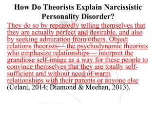 How Do Theorists Explain Narcissistic
Personality Disorder?
They do so by repeatedly telling themselves that
they are actually perfect and desirable, and also
by seeking admiration from others. Object
relations theorists— the psychodynamic theorists
who emphasize relationships— interpret the
grandiose self-image as a way for these people to
convince themselves that they are totally self-
sufficient and without need of warm
relationships with their parents or anyone else
(Celani, 2014; Diamond & Meehan, 2013).
 