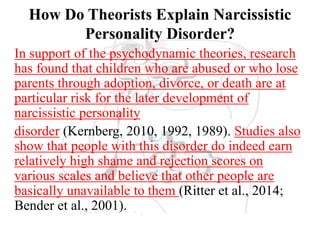 How Do Theorists Explain Narcissistic
Personality Disorder?
In support of the psychodynamic theories, research
has found that children who are abused or who lose
parents through adoption, divorce, or death are at
particular risk for the later development of
narcissistic personality
disorder (Kernberg, 2010, 1992, 1989). Studies also
show that people with this disorder do indeed earn
relatively high shame and rejection scores on
various scales and believe that other people are
basically unavailable to them (Ritter et al., 2014;
Bender et al., 2001).
 
