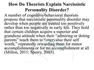 How Do Theorists Explain Narcissistic
Personality Disorder?
A number of cognitive-behavioral theorists
propose that narcissistic personality disorder may
develop when people are treated too positively
rather than too negatively in early life. They hold
that certain children acquire a superior and
grandiose attitude when their “admiring or doting
parents” teach them to “overvalue their self
worth,” repeatedly rewarding them for minor
accomplishments or for no accomplishment at all
(Millon, 2011; Sperry, 2003).
 