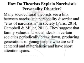 How Do Theorists Explain Narcissistic
Personality Disorder?
Many sociocultural theorists see a link
between narcissistic personality disorder and
“eras of narcissism” in society (Paris, 2014;
Campbell & Miller, 2011). They suggest that
family values and social ideals in certain
societies periodically break down, producing
generations of young people who are self-
centered and materialistic and have short
attention spans.
 