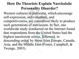 How Do Theorists Explain Narcissistic
Personality Disorder?
Western cultures in particular, which encourage
self-expression, individualism, and
competitiveness, are considered likely to produce
such generations of narcissism. In fact, one
worldwide study conducted on the Internet found
that respondents from the United States had the
highest narcissism scores, followed, in
descending order, by those from Europe, Canada,
Asia, and the Middle East (Foster, Campbell, &
Twenge, 2003).
 