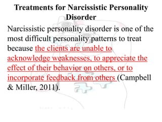 Treatments for Narcissistic Personality
Disorder
Narcissistic personality disorder is one of the
most difficult personality patterns to treat
because the clients are unable to
acknowledge weaknesses, to appreciate the
effect of their behavior on others, or to
incorporate feedback from others (Campbell
& Miller, 2011).
 