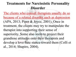 Treatments for Narcissistic Personality
Disorder
The clients who consult therapists usually do so
because of a related disorder such as depression
(APA, 2013; Piper & Joyce, 2001). Once in
treatment, the clients may try to manipulate the
therapist into supporting their sense of
superiority. Some also seem to project their
grandiose attitudes onto their therapists and
develop a love-hate stance toward them (Colli et
al., 2014; Shapiro, 2004).
 