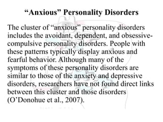 “Anxious” Personality Disorders
The cluster of “anxious” personality disorders
includes the avoidant, dependent, and obsessive-
compulsive personality disorders. People with
these patterns typically display anxious and
fearful behavior. Although many of the
symptoms of these personality disorders are
similar to those of the anxiety and depressive
disorders, researchers have not found direct links
between this cluster and those disorders
(O’Donohue et al., 2007).
 