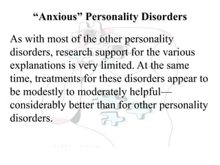 “Anxious” Personality Disorders
As with most of the other personality
disorders, research support for the various
explanations is very limited. At the same
time, treatments for these disorders appear to
be modestly to moderately helpful—
considerably better than for other personality
disorders.
 