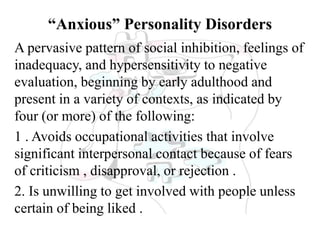 “Anxious” Personality Disorders
A pervasive pattern of social inhibition, feelings of
inadequacy, and hypersensitivity to negative
evaluation, beginning by early adulthood and
present in a variety of contexts, as indicated by
four (or more) of the following:
1 . Avoids occupational activities that involve
significant interpersonal contact because of fears
of criticism , disapproval, or rejection .
2. Is unwilling to get involved with people unless
certain of being liked .
 