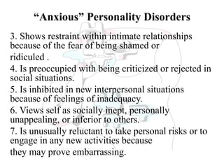 “Anxious” Personality Disorders
3. Shows restraint within intimate relationships
because of the fear of being shamed or
ridiculed .
4. Is preoccupied with being criticized or rejected in
social situations.
5. Is inhibited in new interpersonal situations
because of feelings of inadequacy.
6. Views self as socially inept, personally
unappealing, or inferior to others.
7. Is unusually reluctant to take personal risks or to
engage in any new activities because
they may prove embarrassing.
 