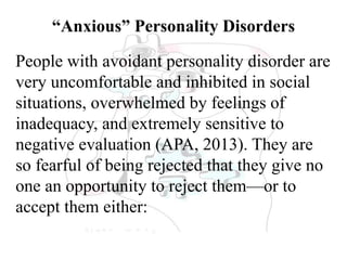“Anxious” Personality Disorders
People with avoidant personality disorder are
very uncomfortable and inhibited in social
situations, overwhelmed by feelings of
inadequacy, and extremely sensitive to
negative evaluation (APA, 2013). They are
so fearful of being rejected that they give no
one an opportunity to reject them—or to
accept them either:
 