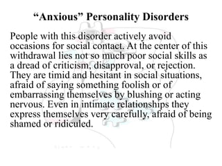 “Anxious” Personality Disorders
People with this disorder actively avoid
occasions for social contact. At the center of this
withdrawal lies not so much poor social skills as
a dread of criticism, disapproval, or rejection.
They are timid and hesitant in social situations,
afraid of saying something foolish or of
embarrassing themselves by blushing or acting
nervous. Even in intimate relationships they
express themselves very carefully, afraid of being
shamed or ridiculed.
 