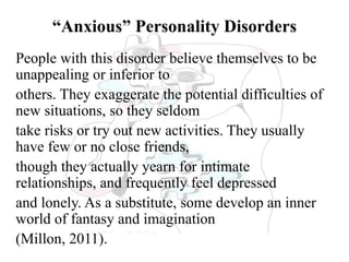 “Anxious” Personality Disorders
People with this disorder believe themselves to be
unappealing or inferior to
others. They exaggerate the potential difficulties of
new situations, so they seldom
take risks or try out new activities. They usually
have few or no close friends,
though they actually yearn for intimate
relationships, and frequently feel depressed
and lonely. As a substitute, some develop an inner
world of fantasy and imagination
(Millon, 2011).
 