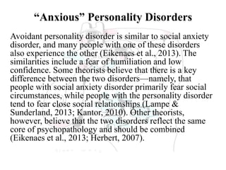 “Anxious” Personality Disorders
Avoidant personality disorder is similar to social anxiety
disorder, and many people with one of these disorders
also experience the other (Eikenaes et al., 2013). The
similarities include a fear of humiliation and low
confidence. Some theorists believe that there is a key
difference between the two disorders—namely, that
people with social anxiety disorder primarily fear social
circumstances, while people with the personality disorder
tend to fear close social relationships (Lampe &
Sunderland, 2013; Kantor, 2010). Other theorists,
however, believe that the two disorders reflect the same
core of psychopathology and should be combined
(Eikenaes et al., 2013; Herbert, 2007).
 