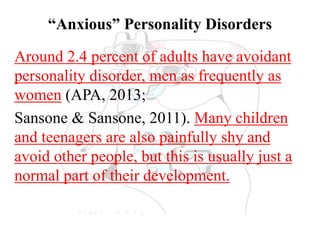 “Anxious” Personality Disorders
Around 2.4 percent of adults have avoidant
personality disorder, men as frequently as
women (APA, 2013;
Sansone & Sansone, 2011). Many children
and teenagers are also painfully shy and
avoid other people, but this is usually just a
normal part of their development.
 