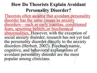 How Do Theorists Explain Avoidant
Personality Disorder?
Theorists often assume that avoidant personality
disorder has the same causes as anxiety
disorders—such as early traumas, conditioned
fears, upsetting beliefs, or biochemical
abnormalities. However, with the exception of
social anxiety disorder, research has not yet tied
the personality disorder directly to the anxiety
disorders (Herbert, 2007). Psychodynamic,
cognitive, and behavioral explanations of
avoidant personality disorder are the most
popular among clinicians.
 