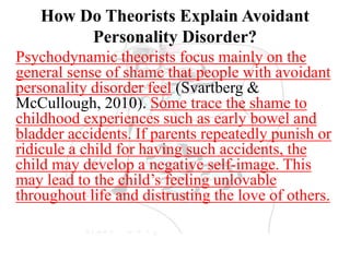 How Do Theorists Explain Avoidant
Personality Disorder?
Psychodynamic theorists focus mainly on the
general sense of shame that people with avoidant
personality disorder feel (Svartberg &
McCullough, 2010). Some trace the shame to
childhood experiences such as early bowel and
bladder accidents. If parents repeatedly punish or
ridicule a child for having such accidents, the
child may develop a negative self-image. This
may lead to the child’s feeling unlovable
throughout life and distrusting the love of others.
 