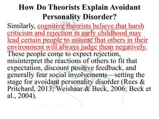 How Do Theorists Explain Avoidant
Personality Disorder?
Similarly, cognitive theorists believe that harsh
criticism and rejection in early childhood may
lead certain people to assume that others in their
environment will always judge them negatively.
These people come to expect rejection,
misinterpret the reactions of others to fit that
expectation, discount positive feedback, and
generally fear social involvements—setting the
stage for avoidant personality disorder (Rees &
Pritchard, 2013; Weishaar & Beck, 2006; Beck et
al., 2004).
 