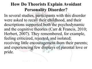 How Do Theorists Explain Avoidant
Personality Disorder?
In several studies, participants with this disorder
were asked to recall their childhood, and their
descriptions supported both the psychodynamic
and the cognitive theories (Carr & Francis, 2010;
Herbert, 2007). They remembered, for example,
feeling criticized, rejected, and isolated;
receiving little encouragement from their parents;
and experiencing few displays of parental love or
pride.
 