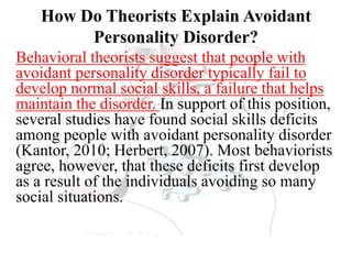 How Do Theorists Explain Avoidant
Personality Disorder?
Behavioral theorists suggest that people with
avoidant personality disorder typically fail to
develop normal social skills, a failure that helps
maintain the disorder. In support of this position,
several studies have found social skills deficits
among people with avoidant personality disorder
(Kantor, 2010; Herbert, 2007). Most behaviorists
agree, however, that these deficits first develop
as a result of the individuals avoiding so many
social situations.
 