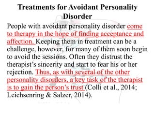 Treatments for Avoidant Personality
Disorder
People with avoidant personality disorder come
to therapy in the hope of finding acceptance and
affection. Keeping them in treatment can be a
challenge, however, for many of them soon begin
to avoid the sessions. Often they distrust the
therapist’s sincerity and start to fear his or her
rejection. Thus, as with several of the other
personality disorders, a key task of the therapist
is to gain the person’s trust (Colli et al., 2014;
Leichsenring & Salzer, 2014).
 