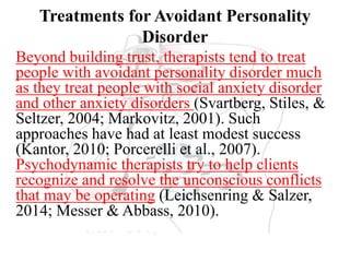 Treatments for Avoidant Personality
Disorder
Beyond building trust, therapists tend to treat
people with avoidant personality disorder much
as they treat people with social anxiety disorder
and other anxiety disorders (Svartberg, Stiles, &
Seltzer, 2004; Markovitz, 2001). Such
approaches have had at least modest success
(Kantor, 2010; Porcerelli et al., 2007).
Psychodynamic therapists try to help clients
recognize and resolve the unconscious conflicts
that may be operating (Leichsenring & Salzer,
2014; Messer & Abbass, 2010).
 