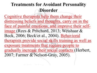 Treatments for Avoidant Personality
Disorder
Cognitive therapists help them change their
distressing beliefs and thoughts, carry on in the
face of painful emotions, and improve their self-
image (Rees & Pritchard, 2013; Weishaar &
Beck, 2006; Beck et al., 2004). Behavioral
therapists provide social skills training as well as
exposure treatments that require people to
gradually increase their social contacts (Herbert,
2007; Farmer & Nelson-Gray, 2005).
 