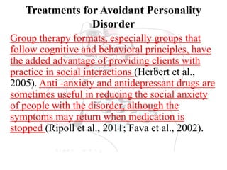 Treatments for Avoidant Personality
Disorder
Group therapy formats, especially groups that
follow cognitive and behavioral principles, have
the added advantage of providing clients with
practice in social interactions (Herbert et al.,
2005). Anti -anxiety and antidepressant drugs are
sometimes useful in reducing the social anxiety
of people with the disorder, although the
symptoms may return when medication is
stopped (Ripoll et al., 2011; Fava et al., 2002).
 
