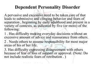 Dependent Personality Disorder
A pervasive and excessive need to be taken care of that
leads to submissive and clinging behavior and fears of
separation , beginning by early adulthood and present in a
variety of contexts, as indicated by five (or more) of the
following:
1 . Has difficulty making everyday decisions without an
excessive amount of advice and reassurance from others.
2 . Needs others to assume responsibility for most major
areas of his or her life.
3. Has difficulty expressing disagreement with others
because of fear of loss of support or approval. (Note: Do
not include realistic fears of retribution . )
 