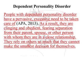 Dependent Personality Disorder
People with dependent personality disorder
have a pervasive, excessive need to be taken
care of (APA, 2013). As a result, they are
clinging and obedient, fearing separation
from their parent, spouse, or other person
with whom they are in a close relationship.
They rely on others so much that they cannot
make the smallest decision for themselves.
 