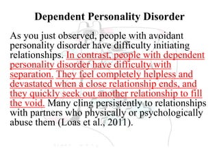 Dependent Personality Disorder
As you just observed, people with avoidant
personality disorder have difficulty initiating
relationships. In contrast, people with dependent
personality disorder have difficulty with
separation. They feel completely helpless and
devastated when a close relationship ends, and
they quickly seek out another relationship to fill
the void. Many cling persistently to relationships
with partners who physically or psychologically
abuse them (Loas et al., 2011).
 