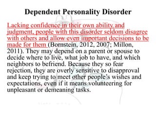 Dependent Personality Disorder
Lacking confidence in their own ability and
judgment, people with this disorder seldom disagree
with others and allow even important decisions to be
made for them (Bornstein, 2012, 2007; Millon,
2011). They may depend on a parent or spouse to
decide where to live, what job to have, and which
neighbors to befriend. Because they so fear
rejection, they are overly sensitive to disapproval
and keep trying to meet other people’s wishes and
expectations, even if it means volunteering for
unpleasant or demeaning tasks.
 