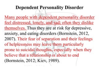 Dependent Personality Disorder
Many people with dependent personality disorder
feel distressed, lonely, and sad; often they dislike
themselves. Thus they are at risk for depressive,
anxiety, and eating disorders (Bornstein, 2012,
2007). Their fear of separation and their feelings
of helplessness may leave them particularly
prone to suicidal thoughts, especially when they
believe that a relationship is about to end
(Bornstein, 2012; Kiev, 1989).
 