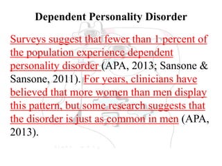 Dependent Personality Disorder
Surveys suggest that fewer than 1 percent of
the population experience dependent
personality disorder (APA, 2013; Sansone &
Sansone, 2011). For years, clinicians have
believed that more women than men display
this pattern, but some research suggests that
the disorder is just as common in men (APA,
2013).
 