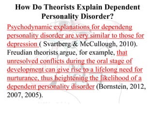 How Do Theorists Explain Dependent
Personality Disorder?
Psychodynamic explanations for dependeng
personality disorder are very similar to those for
depression ( Svartberg & McCullough, 2010).
Freudian theorists argue, for example, that
unresolved conflicts during the oral stage of
development can give rise to a lifelong need for
nurturance, thus heightening the likelihood of a
dependent personality disorder (Bornstein, 2012,
2007, 2005).
 