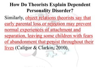 How Do Theorists Explain Dependent
Personality Disorder?
Similarly, object relations theorists say that
early parental loss or rejection may prevent
normal experiences of attachment and
separation, leaving some children with fears
of abandonment that persist throughout their
lives (Caligor & Clarkin, 2010).
 