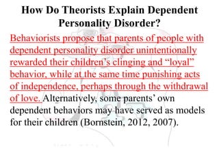 How Do Theorists Explain Dependent
Personality Disorder?
Behaviorists propose that parents of people with
dependent personality disorder unintentionally
rewarded their children’s clinging and “loyal”
behavior, while at the same time punishing acts
of independence, perhaps through the withdrawal
of love. Alternatively, some parents’ own
dependent behaviors may have served as models
for their children (Bornstein, 2012, 2007).
 