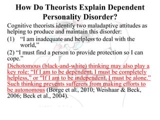 How Do Theorists Explain Dependent
Personality Disorder?
Cognitive theorists identify two maladaptive attitudes as
helping to produce and maintain this disorder:
(1) “I am inadequate and helpless to deal with the
world,”
(2) “I must find a person to provide protection so I can
cope.”
Dichotomous (black-and-white) thinking may also play a
key role: “If I am to be dependent, I must be completely
helpless,” or “If I am to be independent, I must be alone.”
Such thinking prevents sufferers from making efforts to
be autonomous (Borge et al., 2010; Weishaar & Beck,
2006; Beck et al., 2004).
 