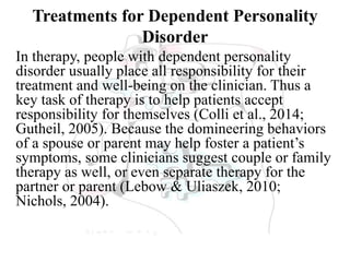 Treatments for Dependent Personality
Disorder
In therapy, people with dependent personality
disorder usually place all responsibility for their
treatment and well-being on the clinician. Thus a
key task of therapy is to help patients accept
responsibility for themselves (Colli et al., 2014;
Gutheil, 2005). Because the domineering behaviors
of a spouse or parent may help foster a patient’s
symptoms, some clinicians suggest couple or family
therapy as well, or even separate therapy for the
partner or parent (Lebow & Uliaszek, 2010;
Nichols, 2004).
 