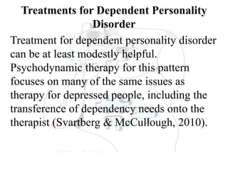 Treatments for Dependent Personality
Disorder
Treatment for dependent personality disorder
can be at least modestly helpful.
Psychodynamic therapy for this pattern
focuses on many of the same issues as
therapy for depressed people, including the
transference of dependency needs onto the
therapist (Svartberg & McCullough, 2010).
 