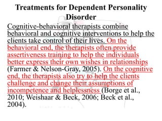 Treatments for Dependent Personality
Disorder
Cognitive-behavioral therapists combine
behavioral and cognitive interventions to help the
clients take control of their lives. On the
behavioral end, the therapists often provide
assertiveness training to help the individuals
better express their own wishes in relationships
(Farmer & Nelson-Gray, 2005). On the cognitive
end, the therapists also try to help the clients
challenge and change their assumptions of
incompetence and helplessness (Borge et al.,
2010; Weishaar & Beck, 2006; Beck et al.,
2004).
 